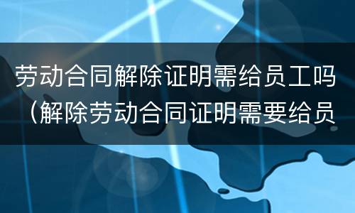 劳动合同解除证明需给员工吗（解除劳动合同证明需要给员工吗）
