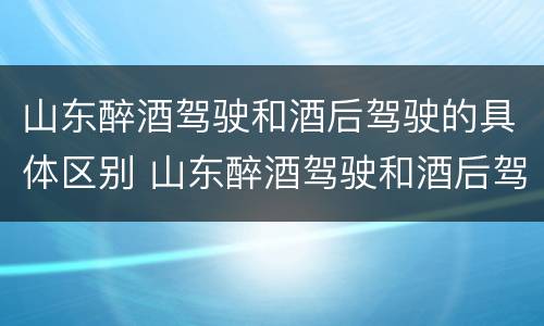 山东醉酒驾驶和酒后驾驶的具体区别 山东醉酒驾驶和酒后驾驶的具体区别是什么