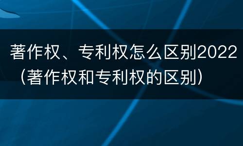 著作权、专利权怎么区别2022（著作权和专利权的区别）