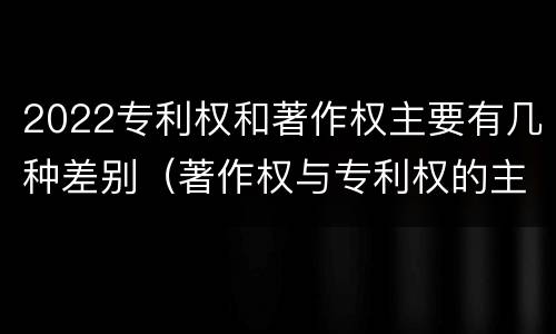 2022专利权和著作权主要有几种差别（著作权与专利权的主要区别）