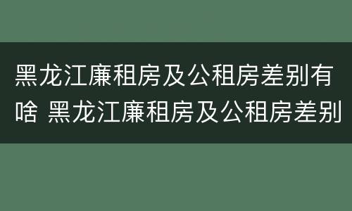 黑龙江廉租房及公租房差别有啥 黑龙江廉租房及公租房差别有啥不同