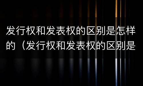 发行权和发表权的区别是怎样的（发行权和发表权的区别是怎样的呢）