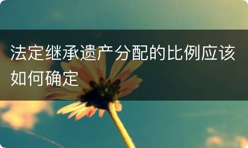 法定继承遗产分配的比例应该如何确定