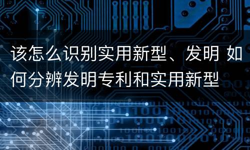 该怎么识别实用新型、发明 如何分辨发明专利和实用新型