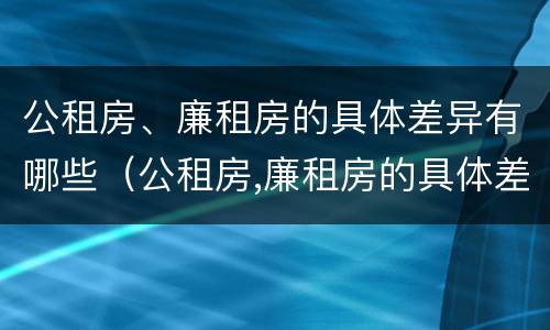 公租房、廉租房的具体差异有哪些（公租房,廉租房的具体差异有哪些呢）