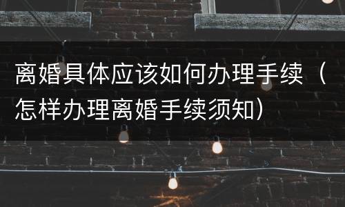 离婚具体应该如何办理手续（怎样办理离婚手续须知）