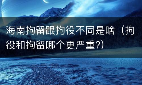 海南拘留跟拘役不同是啥（拘役和拘留哪个更严重?）