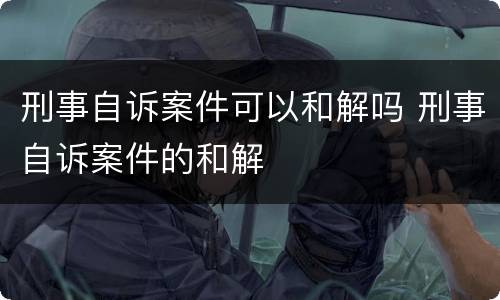 刑事自诉案件可以和解吗 刑事自诉案件的和解