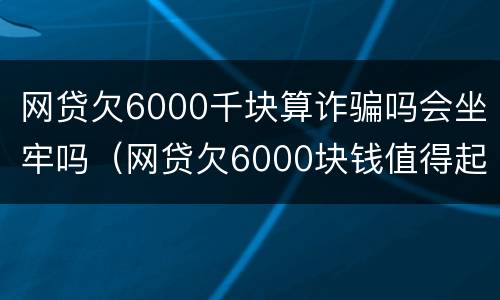 网贷欠6000千块算诈骗吗会坐牢吗（网贷欠6000块钱值得起诉么）