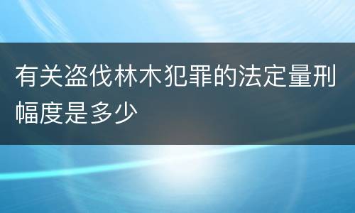 有关盗伐林木犯罪的法定量刑幅度是多少