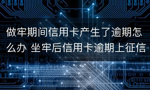 做牢期间信用卡产生了逾期怎么办 坐牢后信用卡逾期上征信吗