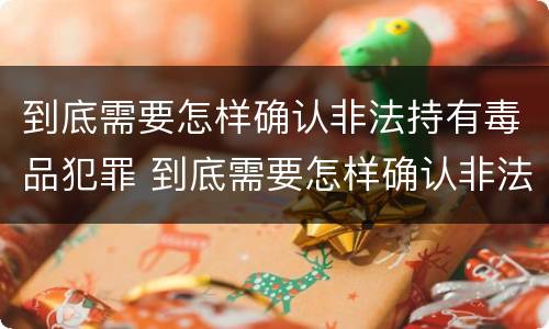 到底需要怎样确认非法持有毒品犯罪 到底需要怎样确认非法持有毒品犯罪行为