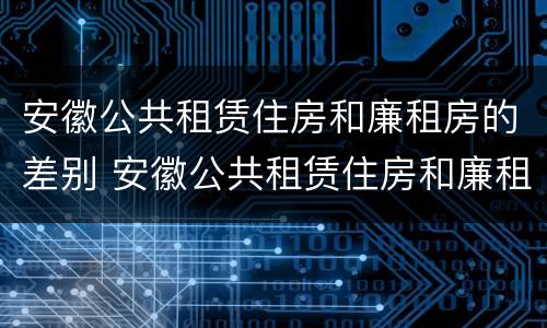 安徽公共租赁住房和廉租房的差别 安徽公共租赁住房和廉租房的差别大吗