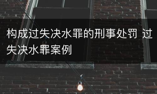 构成过失决水罪的刑事处罚 过失决水罪案例