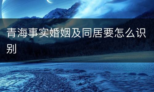 青海事实婚姻及同居要怎么识别