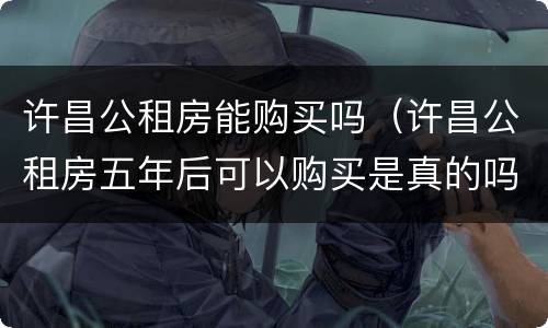 许昌公租房能购买吗（许昌公租房五年后可以购买是真的吗?）