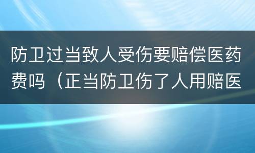 防卫过当致人受伤要赔偿医药费吗（正当防卫伤了人用赔医药费吗）