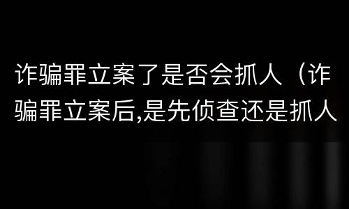 诈骗罪立案了是否会抓人（诈骗罪立案后,是先侦查还是抓人）