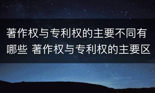 著作权与专利权的主要不同有哪些 著作权与专利权的主要区别是什么