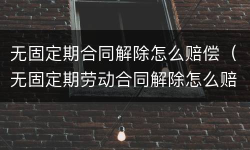 无固定期合同解除怎么赔偿（无固定期劳动合同解除怎么赔偿）