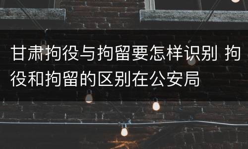 甘肃拘役与拘留要怎样识别 拘役和拘留的区别在公安局