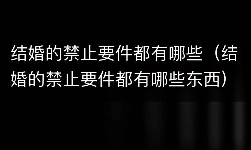 结婚的禁止要件都有哪些（结婚的禁止要件都有哪些东西）