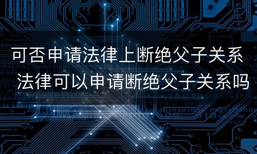 可否申请法律上断绝父子关系 法律可以申请断绝父子关系吗