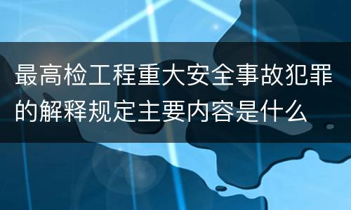 最高检工程重大安全事故犯罪的解释规定主要内容是什么