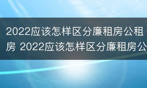 2022应该怎样区分廉租房公租房 2022应该怎样区分廉租房公租房呢