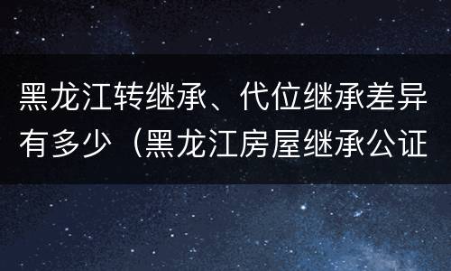 黑龙江转继承、代位继承差异有多少（黑龙江房屋继承公证费收取标准）