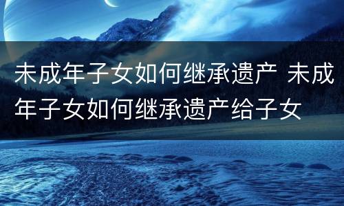 未成年子女如何继承遗产 未成年子女如何继承遗产给子女
