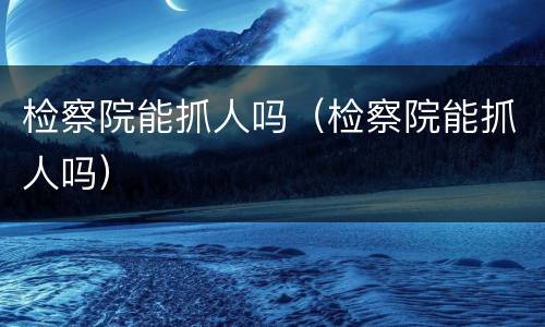 检察院能抓人吗（检察院能抓人吗）