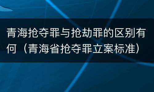青海抢夺罪与抢劫罪的区别有何（青海省抢夺罪立案标准）