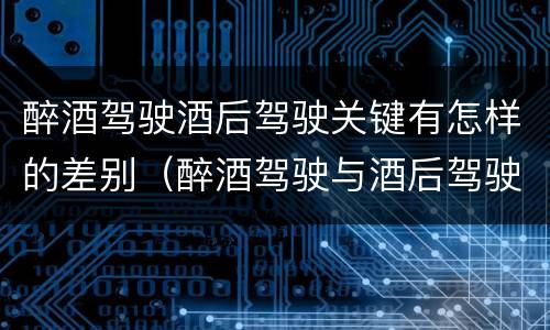 醉酒驾驶酒后驾驶关键有怎样的差别（醉酒驾驶与酒后驾驶承担的法律责任有何区别?）