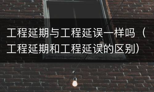 工程延期与工程延误一样吗（工程延期和工程延误的区别）