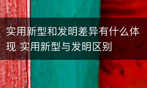 实用新型和发明差异有什么体现 实用新型与发明区别
