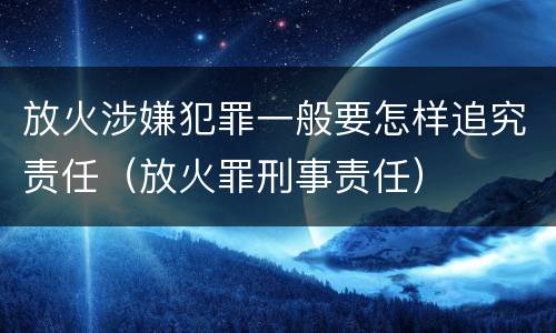 放火涉嫌犯罪一般要怎样追究责任（放火罪刑事责任）