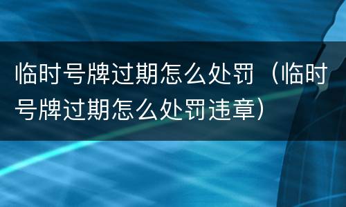 临时号牌过期怎么处罚（临时号牌过期怎么处罚违章）