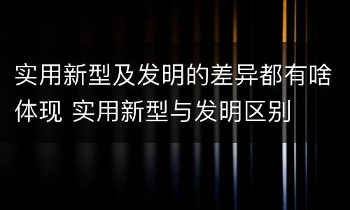 实用新型及发明的差异都有啥体现 实用新型与发明区别