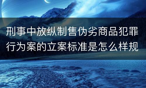 刑事中放纵制售伪劣商品犯罪行为案的立案标准是怎么样规定