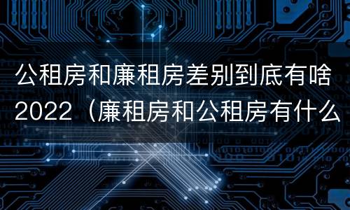 公租房和廉租房差别到底有啥2022（廉租房和公租房有什么差别）