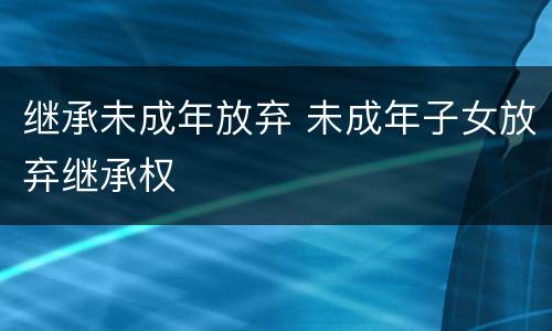 继承未成年放弃 未成年子女放弃继承权