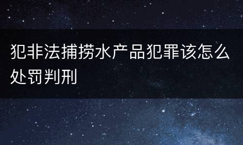 犯非法捕捞水产品犯罪该怎么处罚判刑