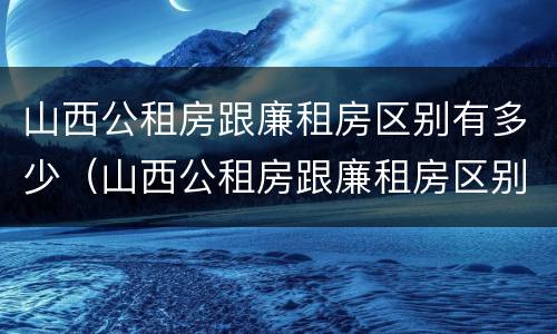 山西公租房跟廉租房区别有多少（山西公租房跟廉租房区别有多少套）