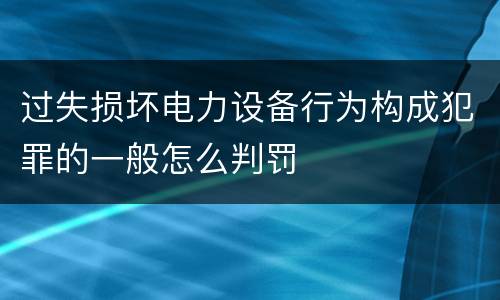 过失损坏电力设备行为构成犯罪的一般怎么判罚