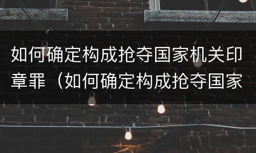 如何确定构成抢夺国家机关印章罪（如何确定构成抢夺国家机关印章罪的标准）