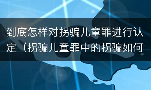 到底怎样对拐骗儿童罪进行认定（拐骗儿童罪中的拐骗如何认定）
