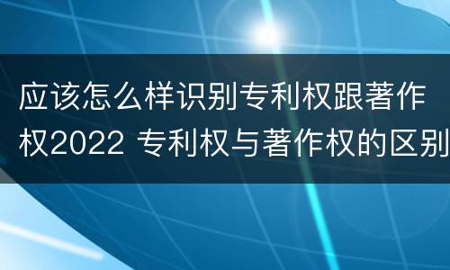 应该怎么样识别专利权跟著作权2022 专利权与著作权的区别与联系