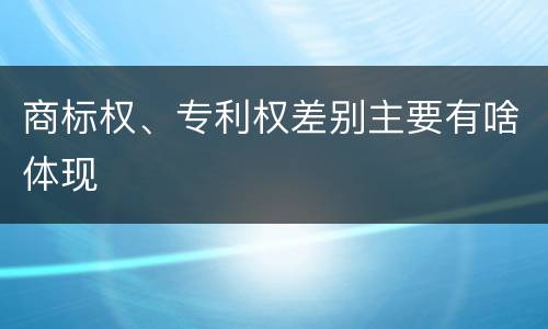 商标权、专利权差别主要有啥体现