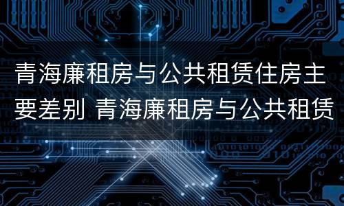 青海廉租房与公共租赁住房主要差别 青海廉租房与公共租赁住房主要差别是什么